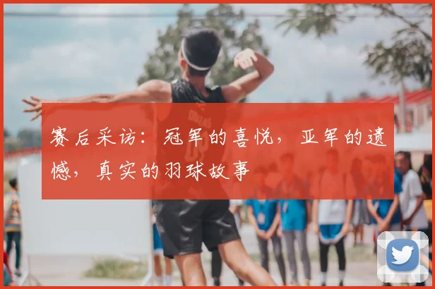 赛后采访：冠军的喜悦，亚军的遗憾，真实的羽球故事