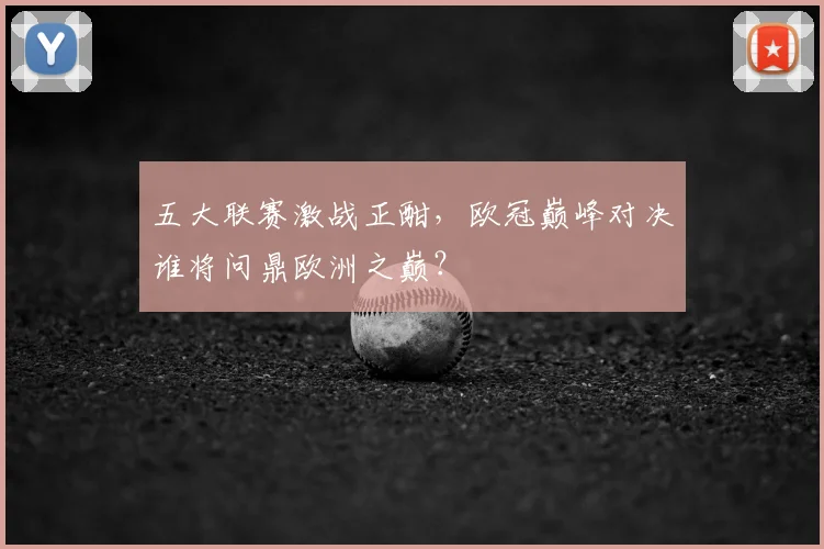 五大联赛激战正酣，欧冠巅峰对决谁将问鼎欧洲之巅？