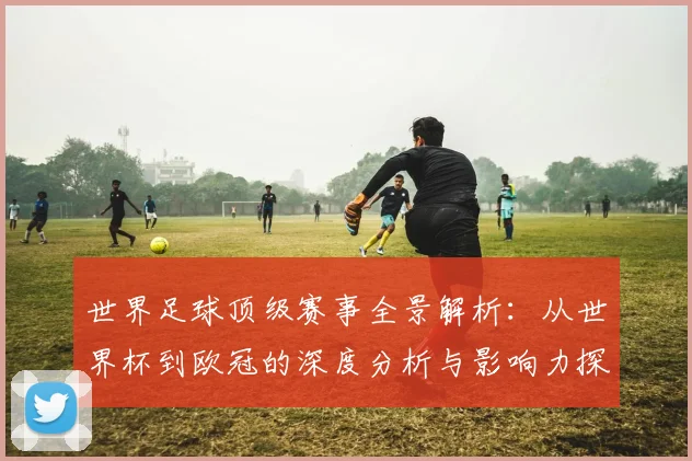 世界足球顶级赛事全景解析：从世界杯到欧冠的深度分析与影响力探究