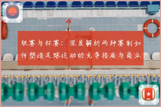 联赛与杯赛：深度解析两种赛制如何塑造足球运动的竞争格局与商业生态