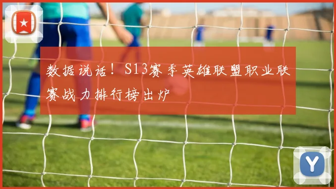 数据说话！S13赛季英雄联盟职业联赛战力排行榜出炉