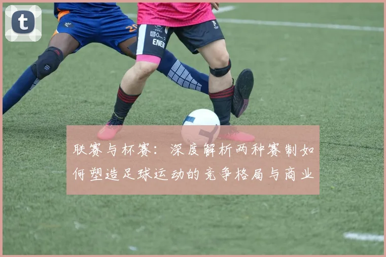 联赛与杯赛：深度解析两种赛制如何塑造足球运动的竞争格局与商业生态