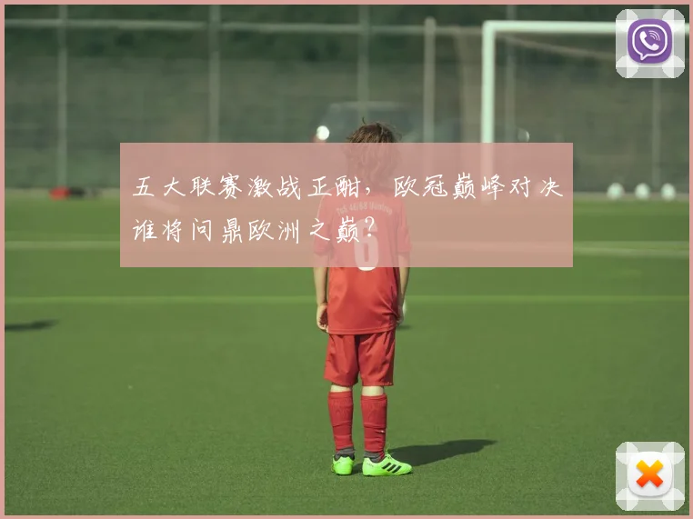 五大联赛激战正酣，欧冠巅峰对决谁将问鼎欧洲之巅？