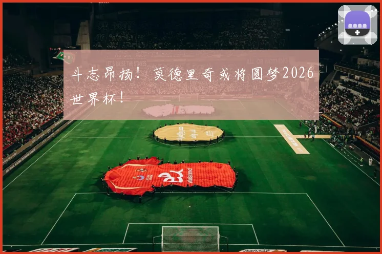 斗志昂扬！莫德里奇或将圆梦2026世界杯！