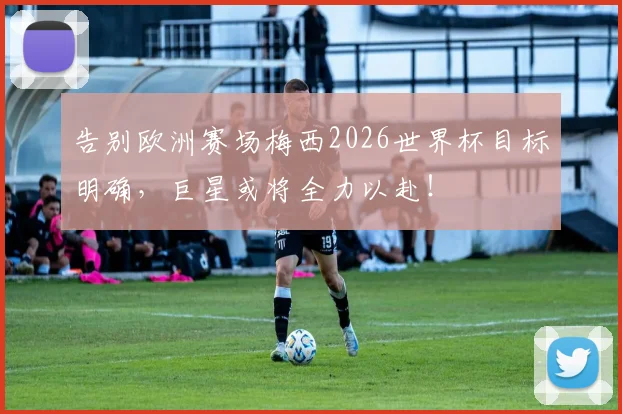 告别欧洲赛场梅西2026世界杯目标明确，巨星或将全力以赴！