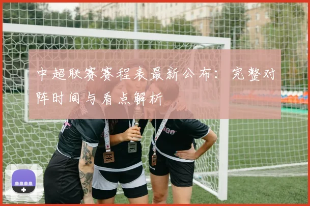 中超联赛赛程表最新公布：完整对阵时间与看点解析